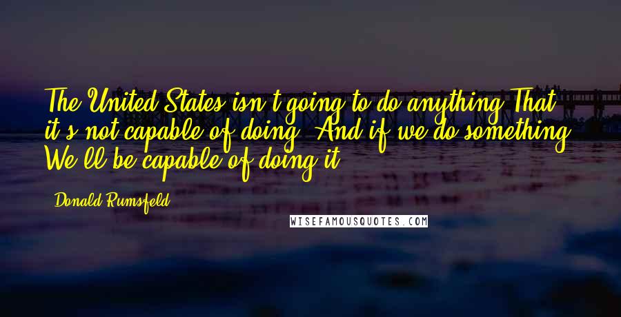 Donald Rumsfeld Quotes: The United States isn't going to do anything That it's not capable of doing. And if we do something, We'll be capable of doing it.