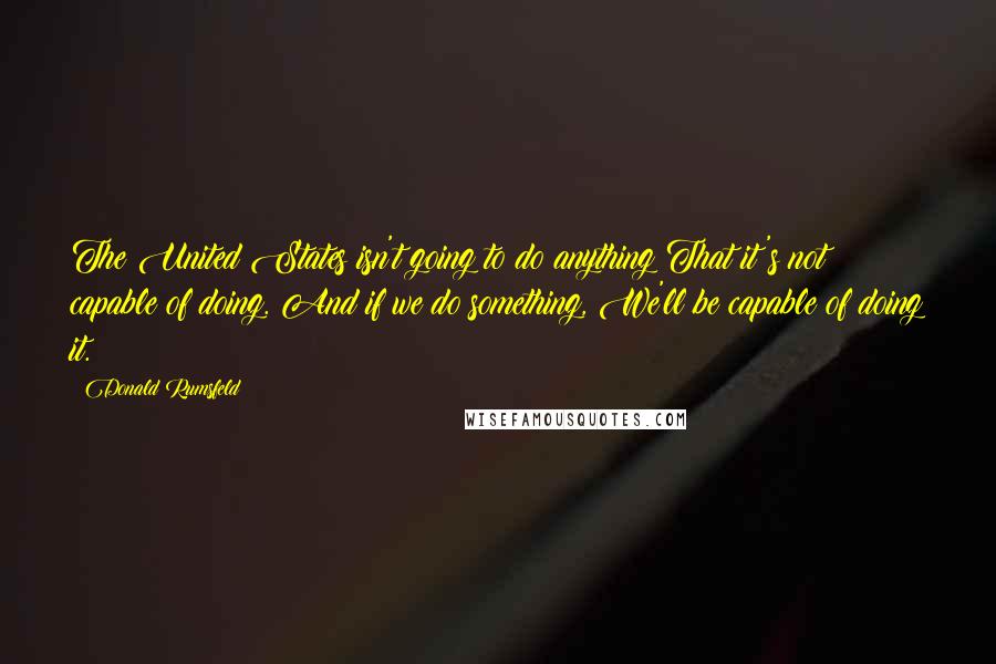 Donald Rumsfeld Quotes: The United States isn't going to do anything That it's not capable of doing. And if we do something, We'll be capable of doing it.