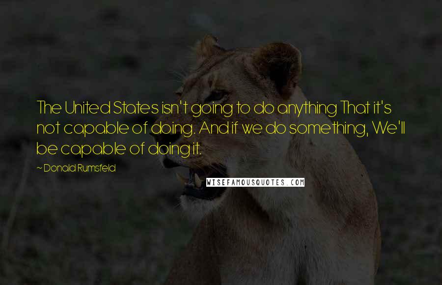 Donald Rumsfeld Quotes: The United States isn't going to do anything That it's not capable of doing. And if we do something, We'll be capable of doing it.