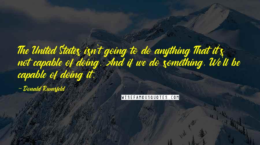 Donald Rumsfeld Quotes: The United States isn't going to do anything That it's not capable of doing. And if we do something, We'll be capable of doing it.