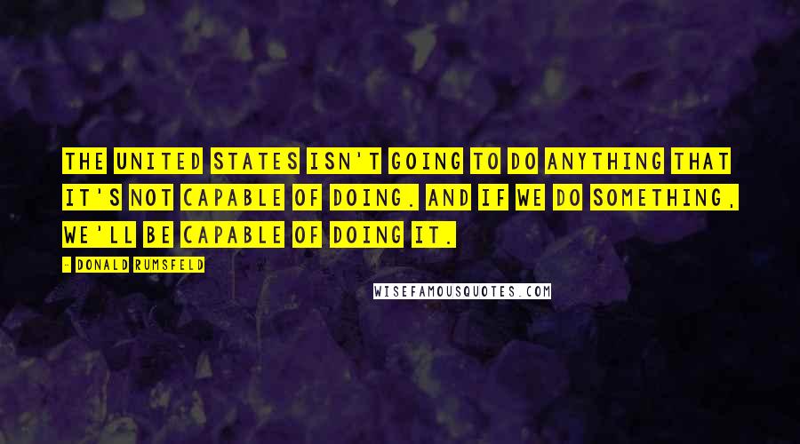 Donald Rumsfeld Quotes: The United States isn't going to do anything That it's not capable of doing. And if we do something, We'll be capable of doing it.