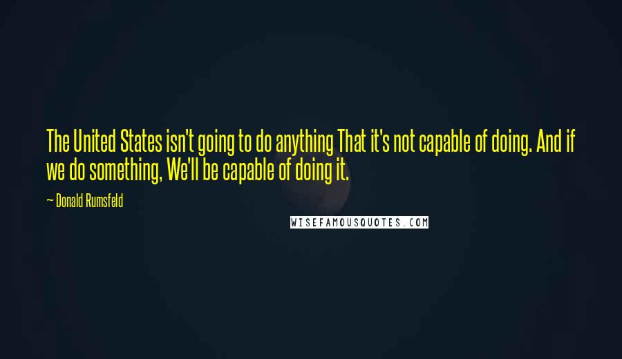 Donald Rumsfeld Quotes: The United States isn't going to do anything That it's not capable of doing. And if we do something, We'll be capable of doing it.