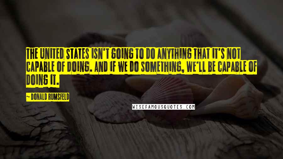 Donald Rumsfeld Quotes: The United States isn't going to do anything That it's not capable of doing. And if we do something, We'll be capable of doing it.