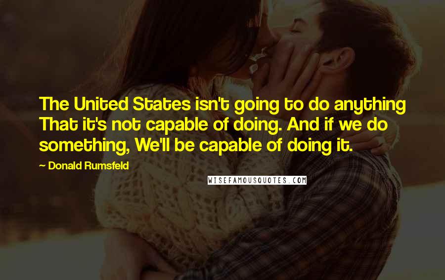 Donald Rumsfeld Quotes: The United States isn't going to do anything That it's not capable of doing. And if we do something, We'll be capable of doing it.