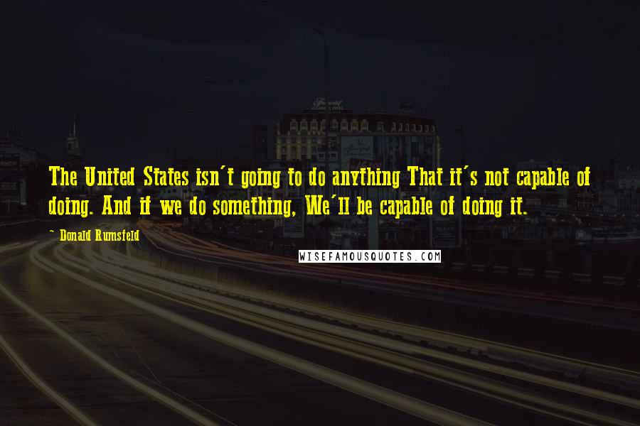 Donald Rumsfeld Quotes: The United States isn't going to do anything That it's not capable of doing. And if we do something, We'll be capable of doing it.