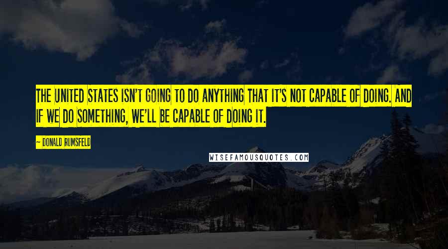 Donald Rumsfeld Quotes: The United States isn't going to do anything That it's not capable of doing. And if we do something, We'll be capable of doing it.