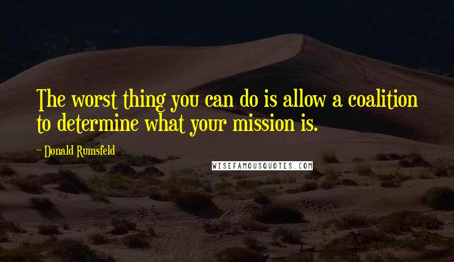 Donald Rumsfeld Quotes: The worst thing you can do is allow a coalition to determine what your mission is.
