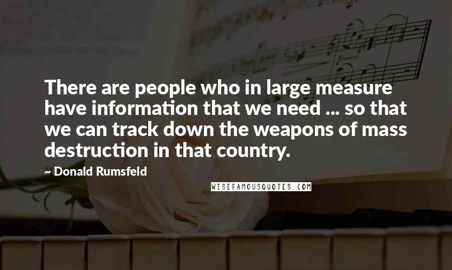 Donald Rumsfeld Quotes: There are people who in large measure have information that we need ... so that we can track down the weapons of mass destruction in that country.