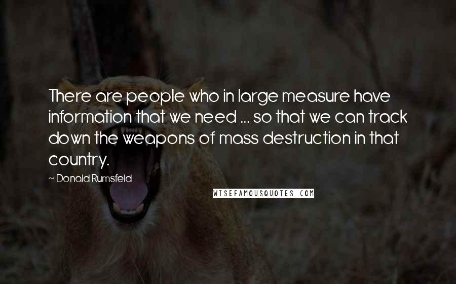 Donald Rumsfeld Quotes: There are people who in large measure have information that we need ... so that we can track down the weapons of mass destruction in that country.