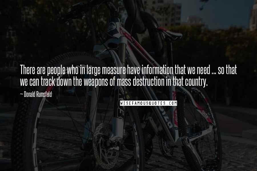Donald Rumsfeld Quotes: There are people who in large measure have information that we need ... so that we can track down the weapons of mass destruction in that country.