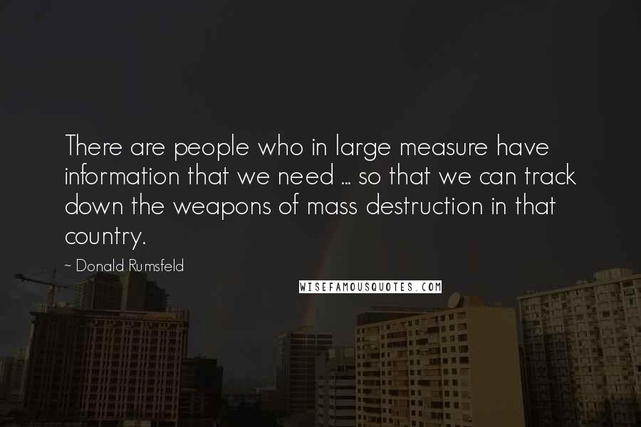 Donald Rumsfeld Quotes: There are people who in large measure have information that we need ... so that we can track down the weapons of mass destruction in that country.