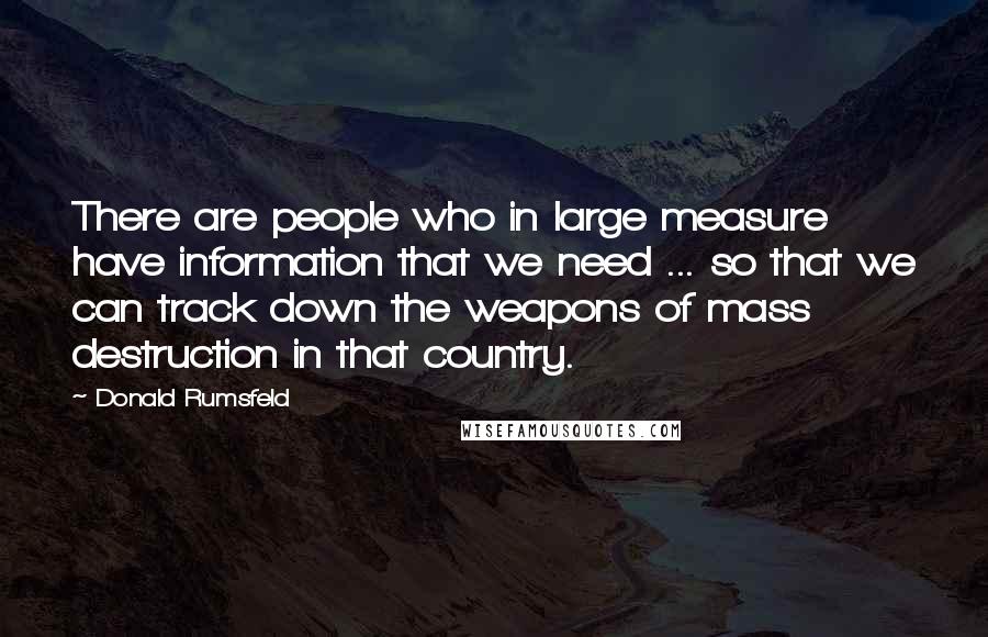 Donald Rumsfeld Quotes: There are people who in large measure have information that we need ... so that we can track down the weapons of mass destruction in that country.