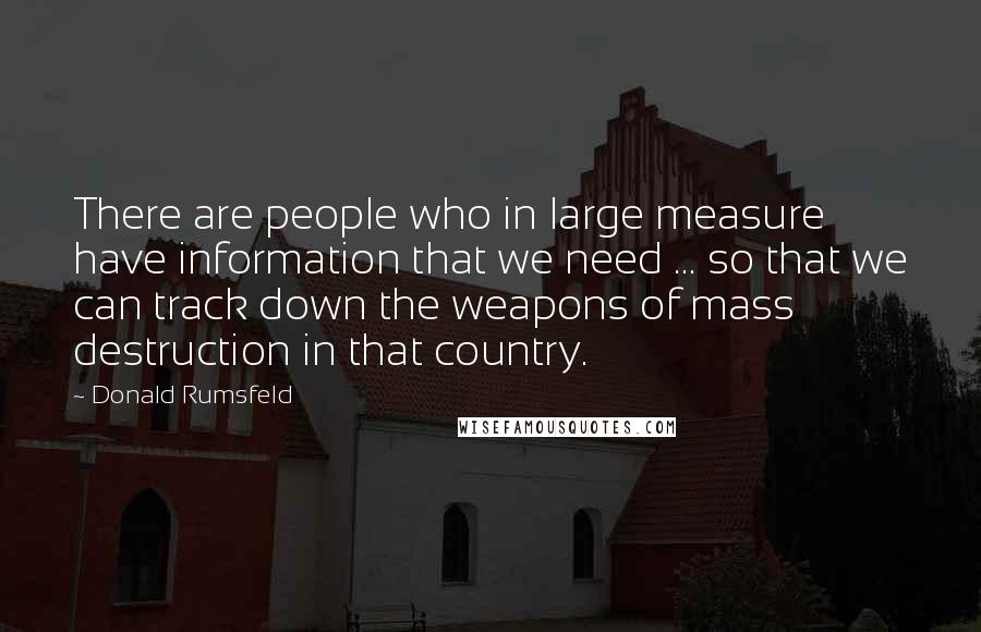 Donald Rumsfeld Quotes: There are people who in large measure have information that we need ... so that we can track down the weapons of mass destruction in that country.