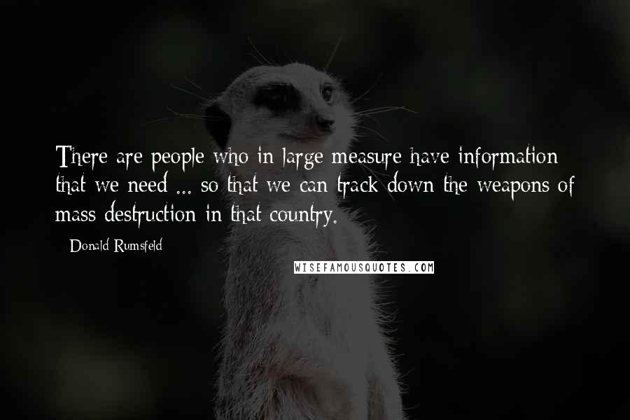 Donald Rumsfeld Quotes: There are people who in large measure have information that we need ... so that we can track down the weapons of mass destruction in that country.