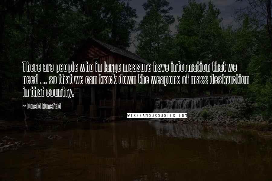 Donald Rumsfeld Quotes: There are people who in large measure have information that we need ... so that we can track down the weapons of mass destruction in that country.