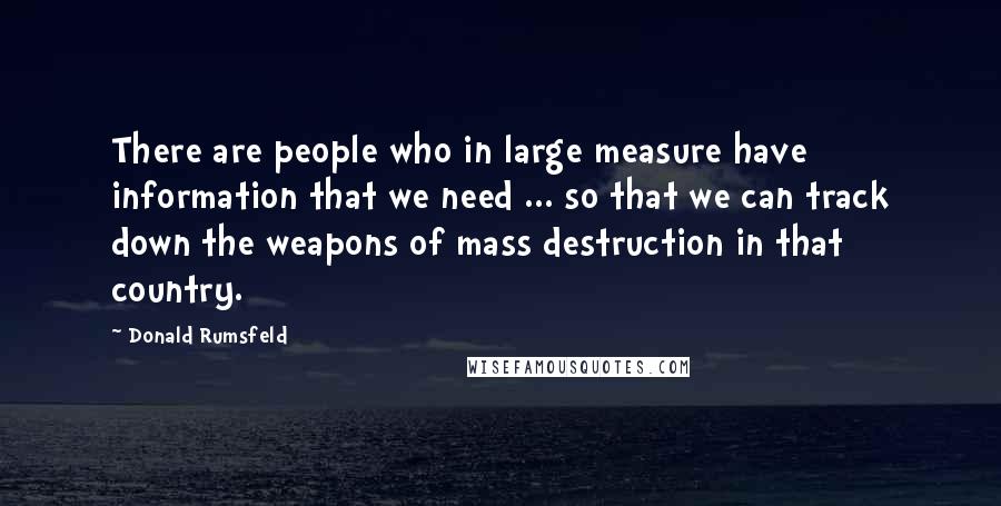 Donald Rumsfeld Quotes: There are people who in large measure have information that we need ... so that we can track down the weapons of mass destruction in that country.