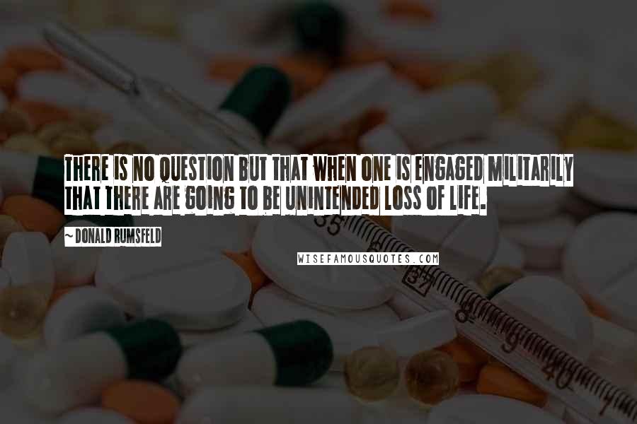 Donald Rumsfeld Quotes: There is no question but that when one is engaged militarily that there are going to be unintended loss of life.