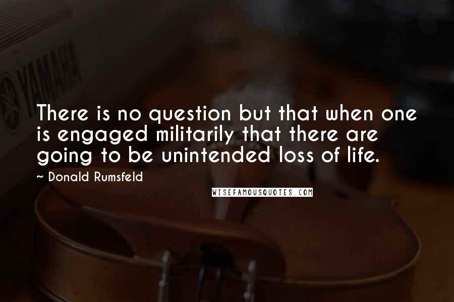 Donald Rumsfeld Quotes: There is no question but that when one is engaged militarily that there are going to be unintended loss of life.