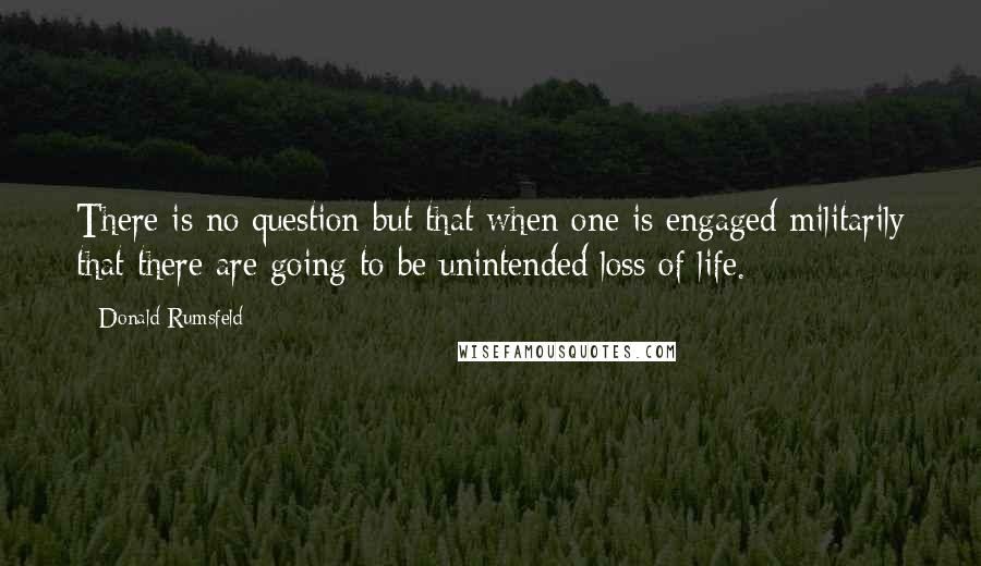 Donald Rumsfeld Quotes: There is no question but that when one is engaged militarily that there are going to be unintended loss of life.