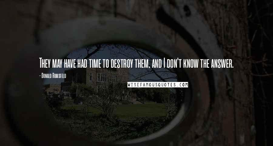 Donald Rumsfeld Quotes: They may have had time to destroy them, and I don't know the answer.