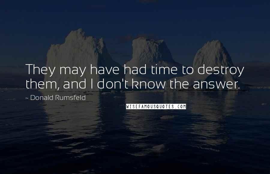 Donald Rumsfeld Quotes: They may have had time to destroy them, and I don't know the answer.