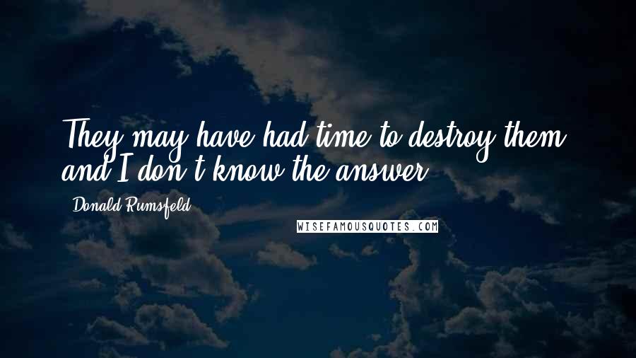 Donald Rumsfeld Quotes: They may have had time to destroy them, and I don't know the answer.