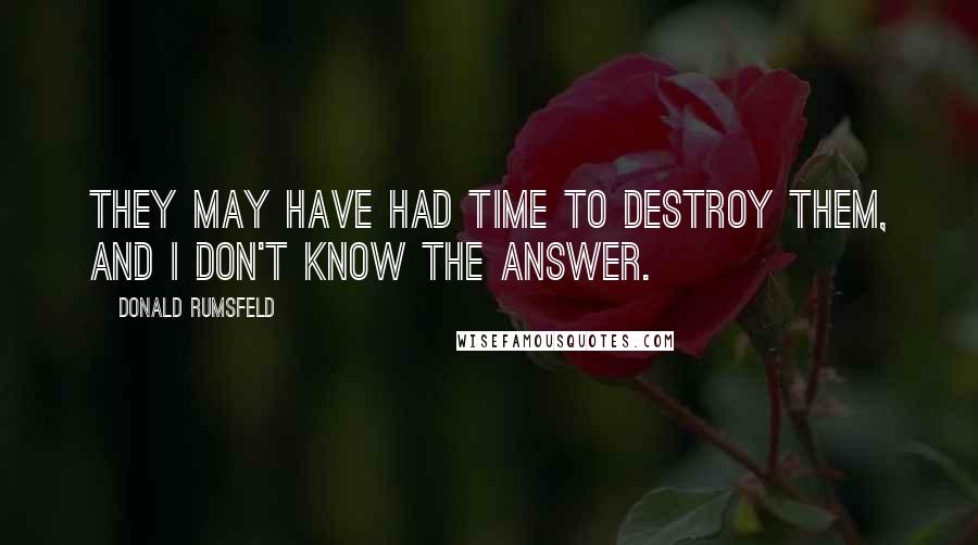 Donald Rumsfeld Quotes: They may have had time to destroy them, and I don't know the answer.