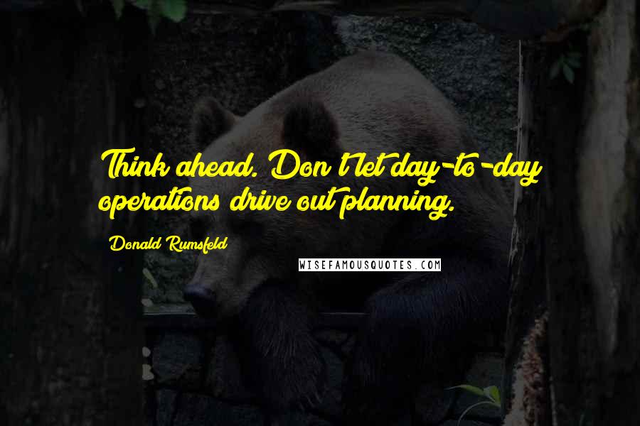 Donald Rumsfeld Quotes: Think ahead. Don't let day-to-day operations drive out planning.