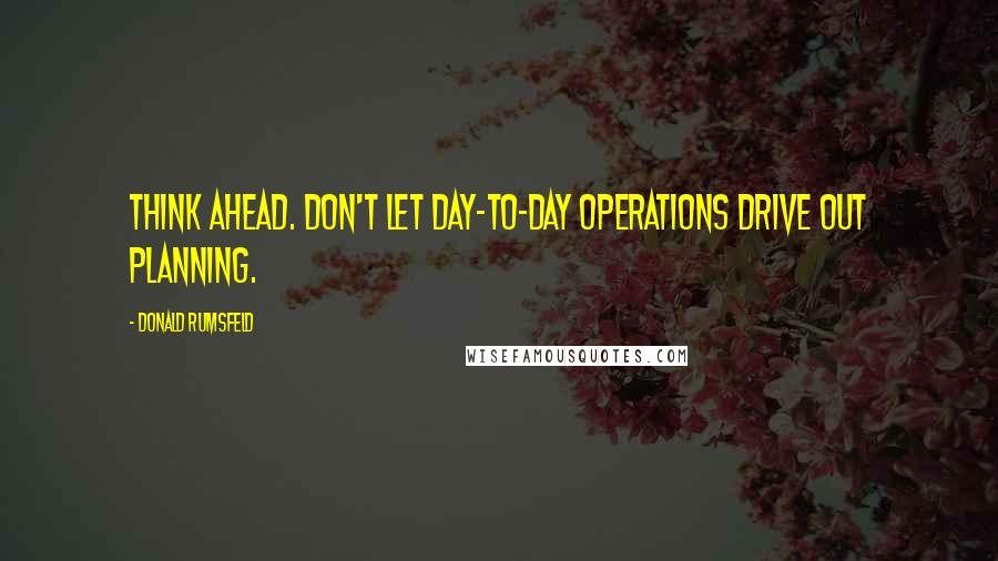 Donald Rumsfeld Quotes: Think ahead. Don't let day-to-day operations drive out planning.