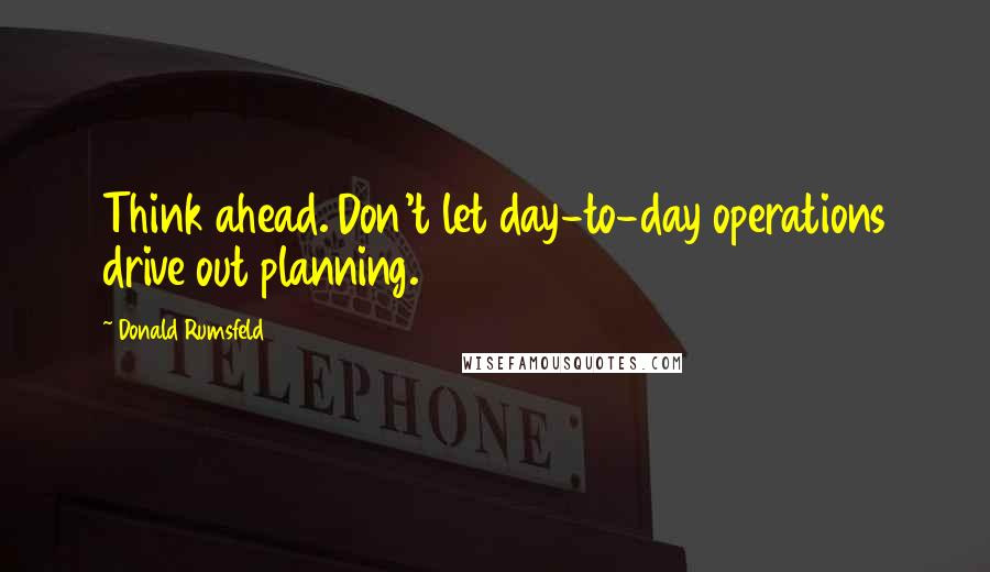 Donald Rumsfeld Quotes: Think ahead. Don't let day-to-day operations drive out planning.