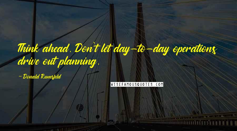 Donald Rumsfeld Quotes: Think ahead. Don't let day-to-day operations drive out planning.