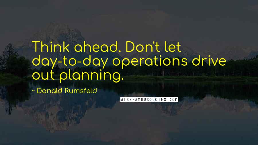 Donald Rumsfeld Quotes: Think ahead. Don't let day-to-day operations drive out planning.