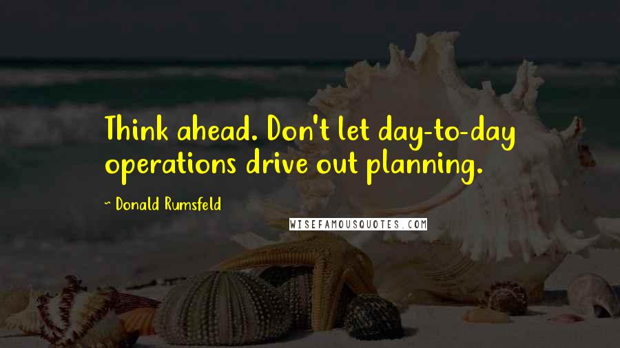 Donald Rumsfeld Quotes: Think ahead. Don't let day-to-day operations drive out planning.