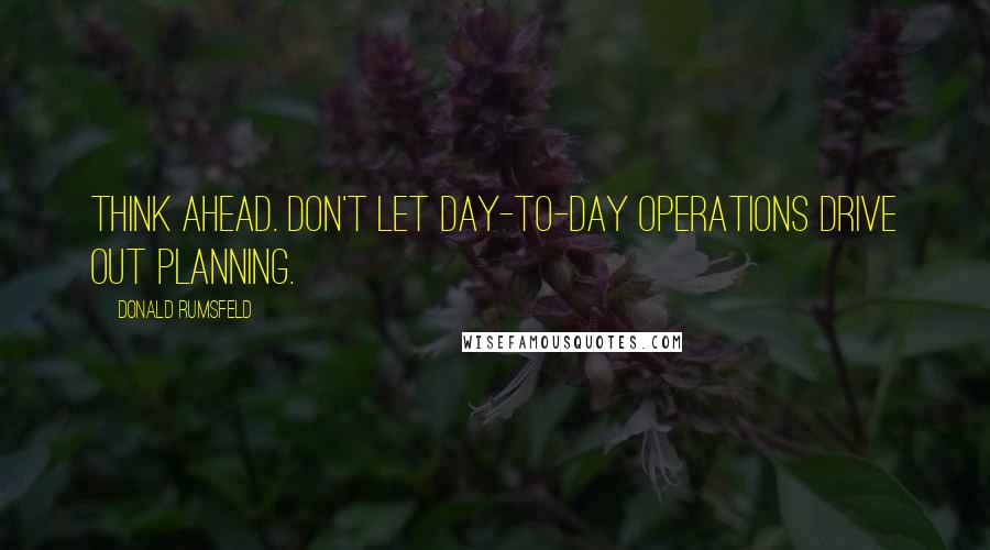 Donald Rumsfeld Quotes: Think ahead. Don't let day-to-day operations drive out planning.