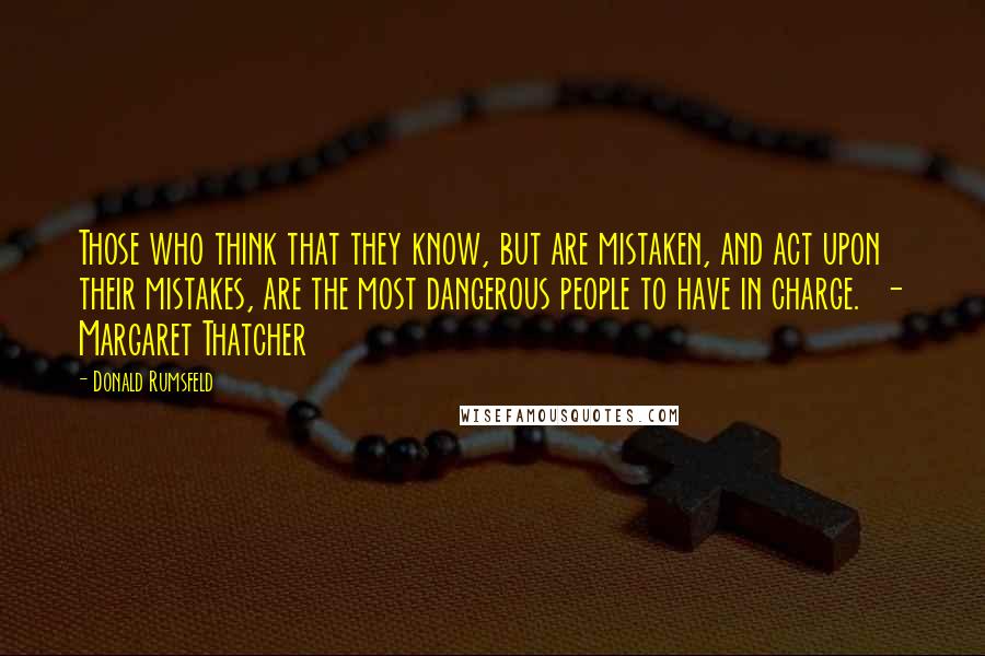 Donald Rumsfeld Quotes: Those who think that they know, but are mistaken, and act upon their mistakes, are the most dangerous people to have in charge. - Margaret Thatcher