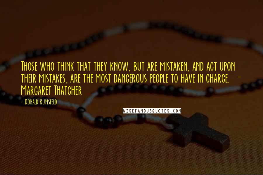 Donald Rumsfeld Quotes: Those who think that they know, but are mistaken, and act upon their mistakes, are the most dangerous people to have in charge.  - Margaret Thatcher