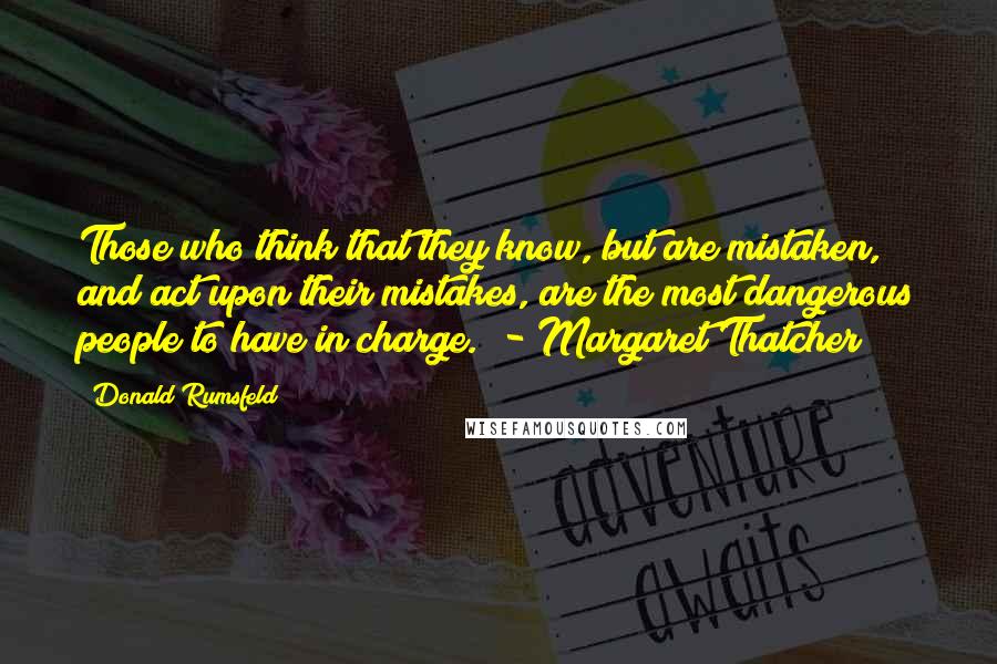 Donald Rumsfeld Quotes: Those who think that they know, but are mistaken, and act upon their mistakes, are the most dangerous people to have in charge.  - Margaret Thatcher