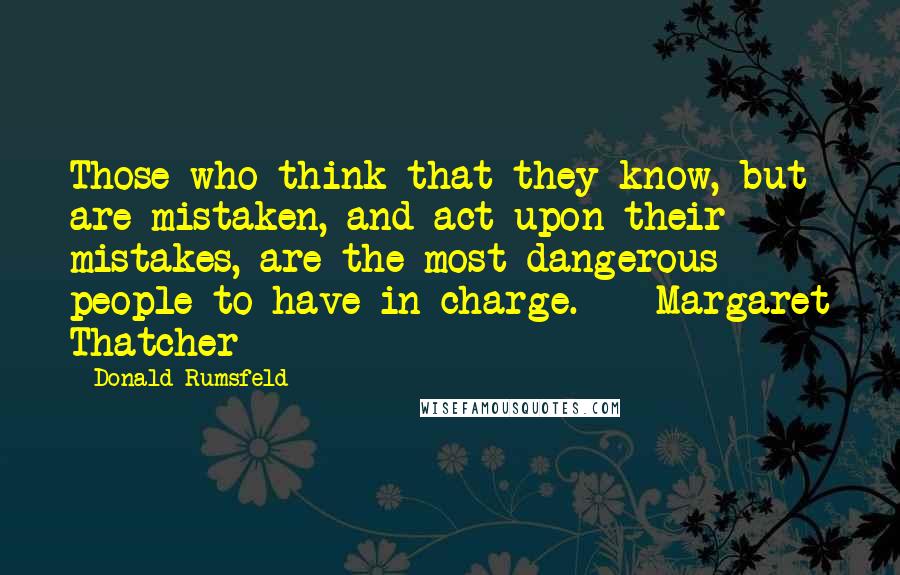 Donald Rumsfeld Quotes: Those who think that they know, but are mistaken, and act upon their mistakes, are the most dangerous people to have in charge.  - Margaret Thatcher