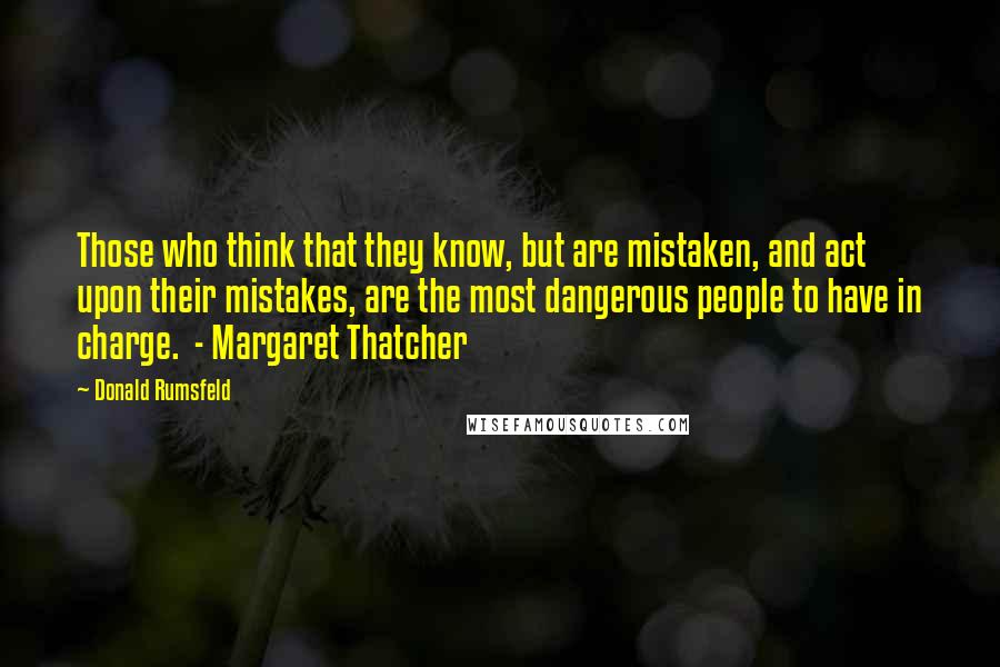 Donald Rumsfeld Quotes: Those who think that they know, but are mistaken, and act upon their mistakes, are the most dangerous people to have in charge.  - Margaret Thatcher