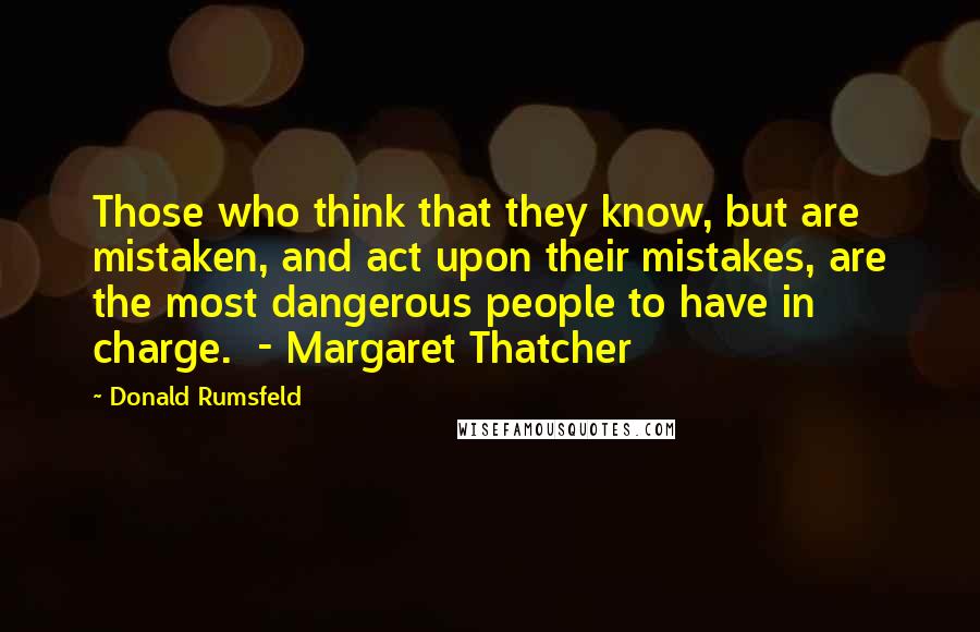 Donald Rumsfeld Quotes: Those who think that they know, but are mistaken, and act upon their mistakes, are the most dangerous people to have in charge.  - Margaret Thatcher