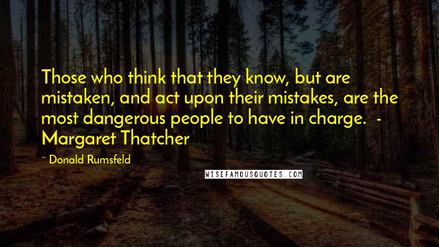 Donald Rumsfeld Quotes: Those who think that they know, but are mistaken, and act upon their mistakes, are the most dangerous people to have in charge.  - Margaret Thatcher