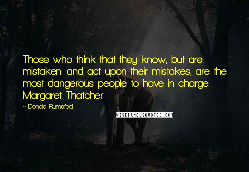 Donald Rumsfeld Quotes: Those who think that they know, but are mistaken, and act upon their mistakes, are the most dangerous people to have in charge.  - Margaret Thatcher