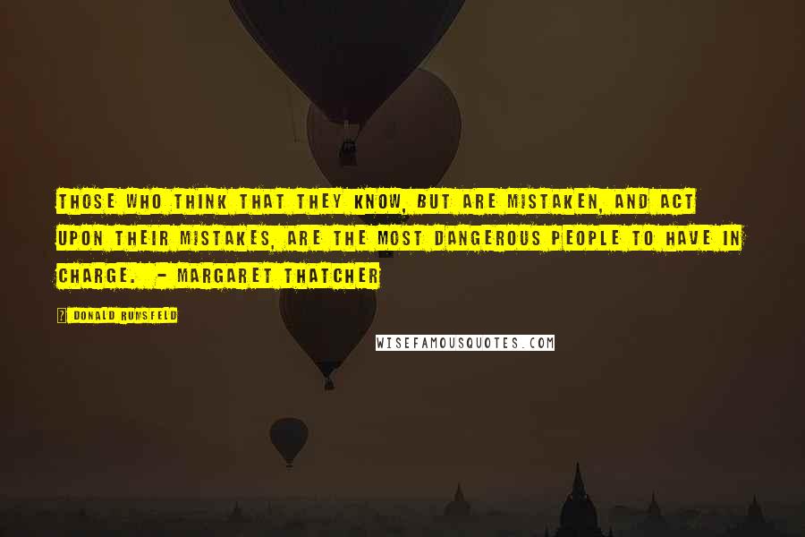 Donald Rumsfeld Quotes: Those who think that they know, but are mistaken, and act upon their mistakes, are the most dangerous people to have in charge.  - Margaret Thatcher