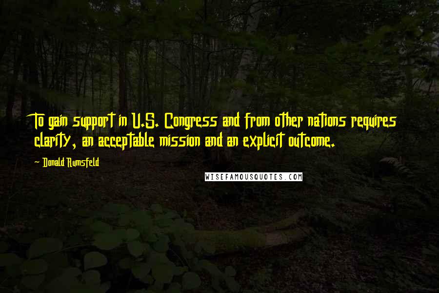 Donald Rumsfeld Quotes: To gain support in U.S. Congress and from other nations requires clarity, an acceptable mission and an explicit outcome.