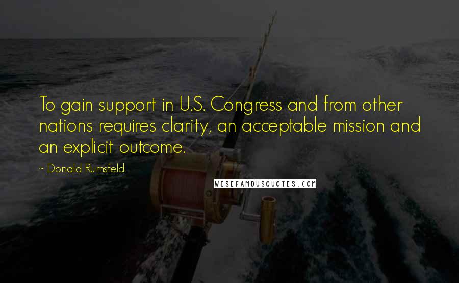 Donald Rumsfeld Quotes: To gain support in U.S. Congress and from other nations requires clarity, an acceptable mission and an explicit outcome.