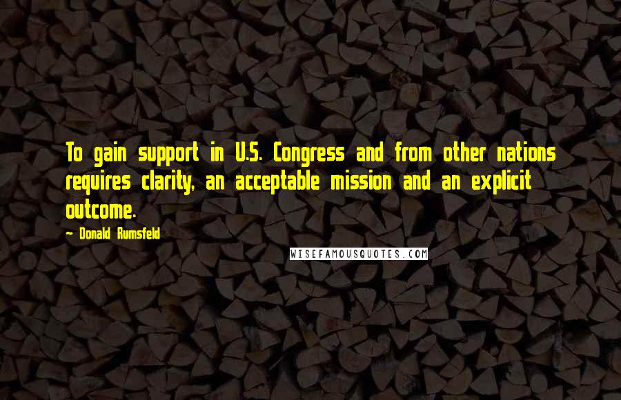 Donald Rumsfeld Quotes: To gain support in U.S. Congress and from other nations requires clarity, an acceptable mission and an explicit outcome.