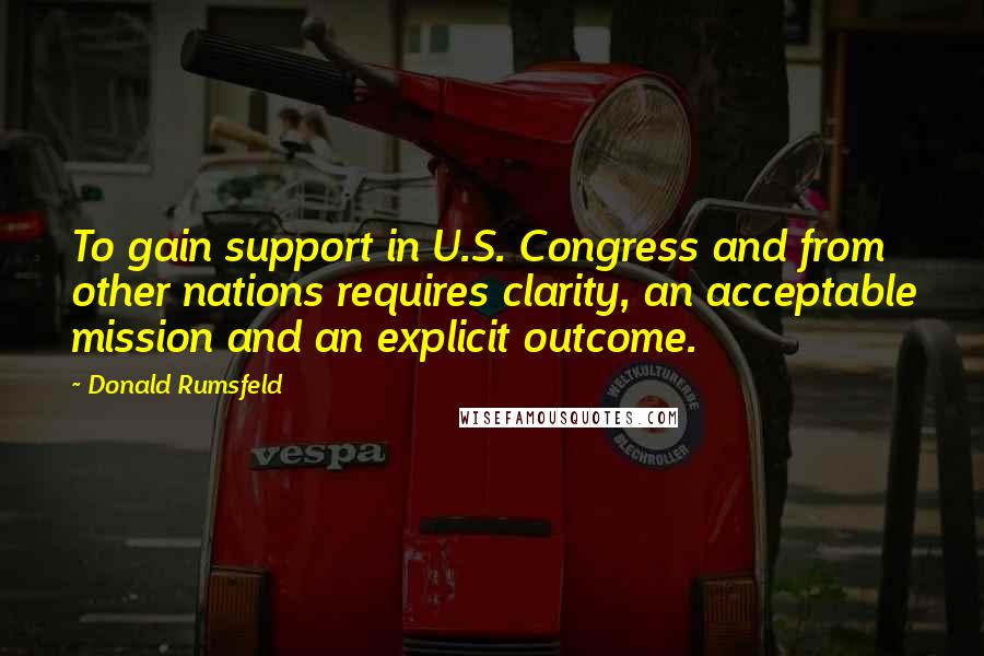 Donald Rumsfeld Quotes: To gain support in U.S. Congress and from other nations requires clarity, an acceptable mission and an explicit outcome.