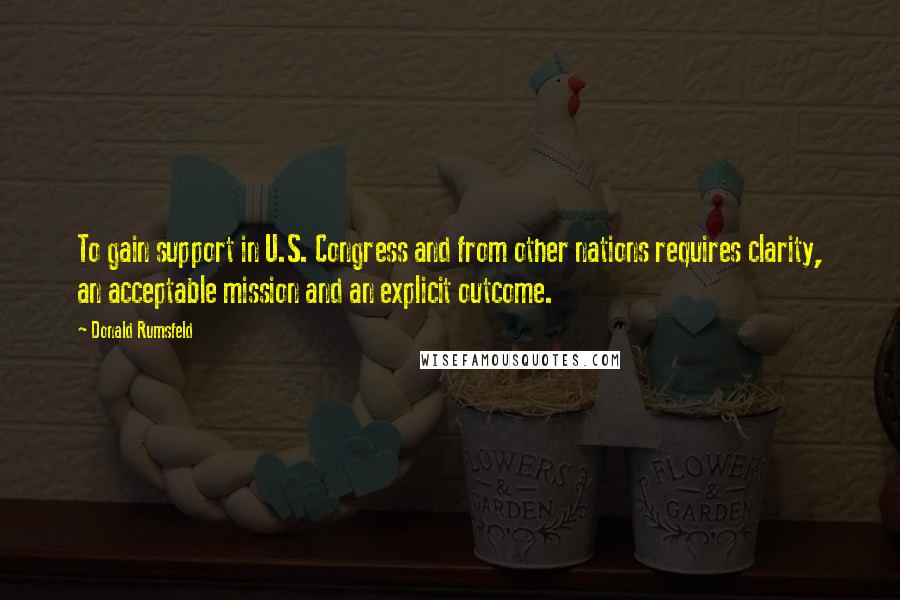 Donald Rumsfeld Quotes: To gain support in U.S. Congress and from other nations requires clarity, an acceptable mission and an explicit outcome.