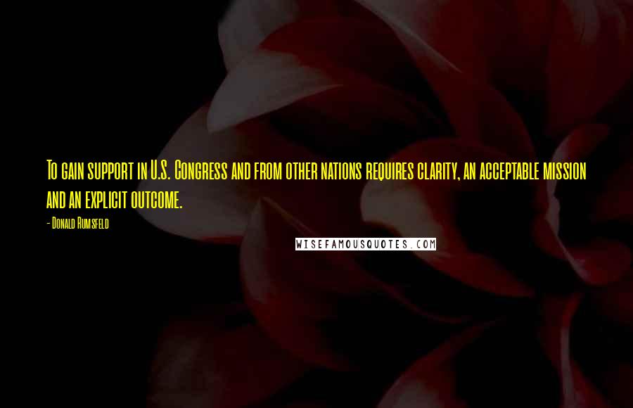 Donald Rumsfeld Quotes: To gain support in U.S. Congress and from other nations requires clarity, an acceptable mission and an explicit outcome.