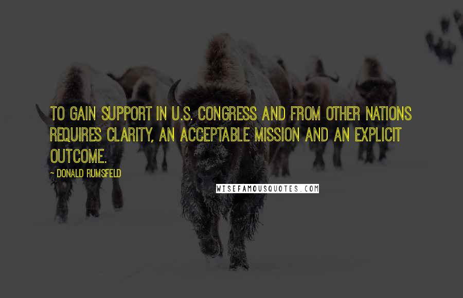 Donald Rumsfeld Quotes: To gain support in U.S. Congress and from other nations requires clarity, an acceptable mission and an explicit outcome.